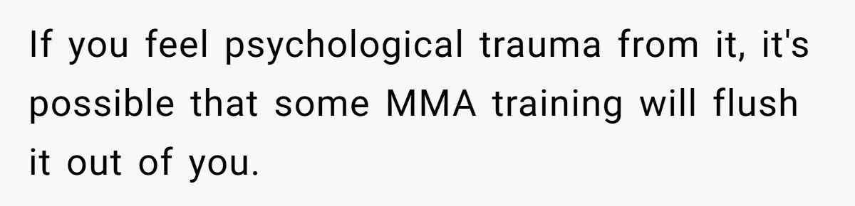 If you feel psychological trauma from it, it's possible that some MMA training will flush it out of you.