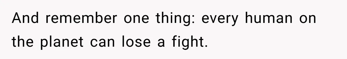 And remember one thing: every human on the planet can lose a fight.