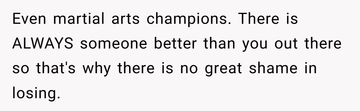 Even martial arts champions. There is ALWAYS someone better than you out there so that's why there is no great shame in losing.