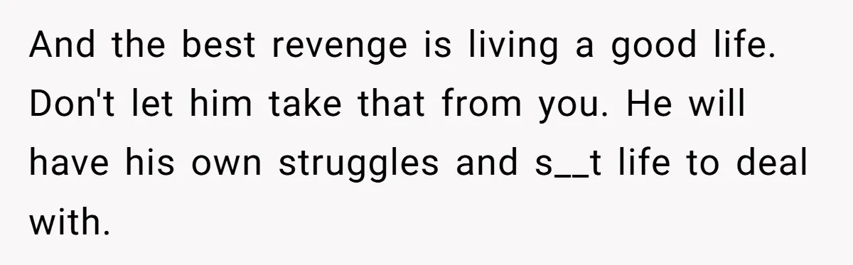 And the best revenge is living a good life. Don't let him take that from you. He will have his own struggles and s__t life to deal with.