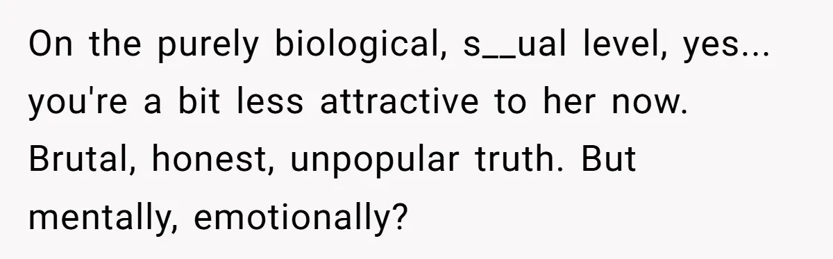 On the purely biological, s__ual level, yes... you're a bit less attractive to her now. Brutal, honest, unpopular truth. But mentally, emotionally?