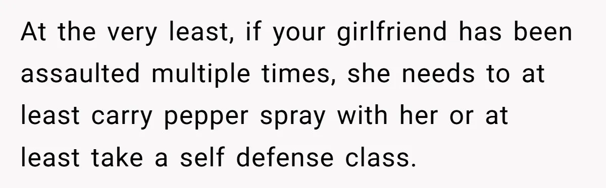 At the very least, if your girlfriend has been assaulted multiple times, she needs to at least carry pepper spray with her or at least take a self defense class.