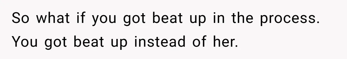 So what if you got beat up in the process. You got beat up instead of her.