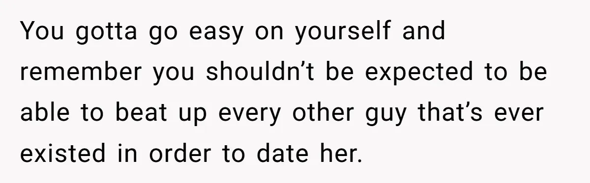 You gotta go easy on yourself and remember you shouldn’t be expected to be able to beat up every other guy that’s ever existed in order to date her.