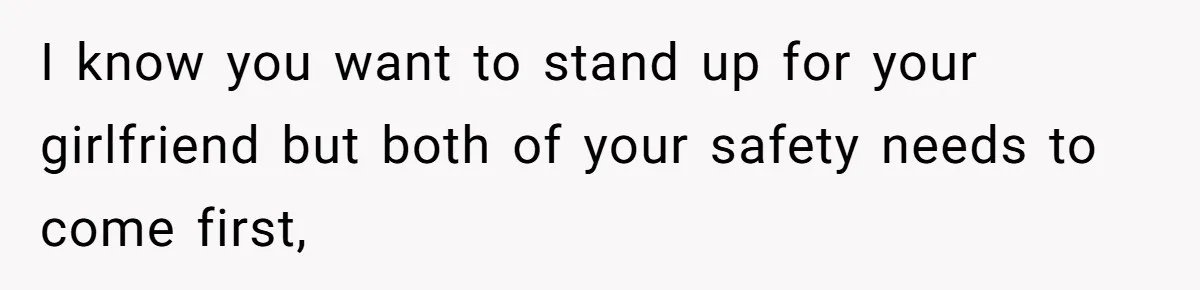 I know you want to stand up for your girlfriend but both of your safety needs to come first,