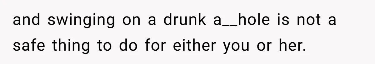 and swinging on a drunk a__hole is not a safe thing to do for either you or her.