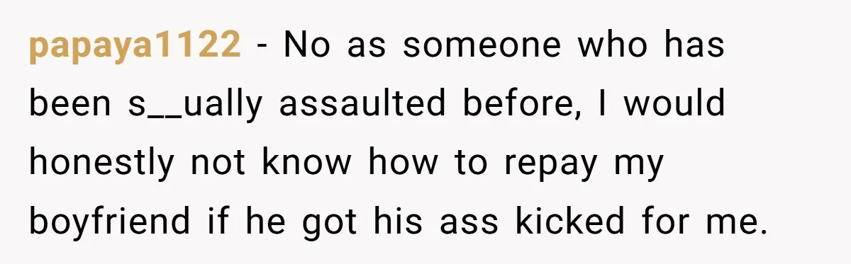 papaya1122 − No as someone who has been s__ually assaulted before, I would honestly not know how to repay my boyfriend if he got his ass kicked for me.