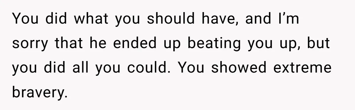 You did what you should have, and I’m sorry that he ended up beating you up, but you did all you could. You showed extreme bravery.