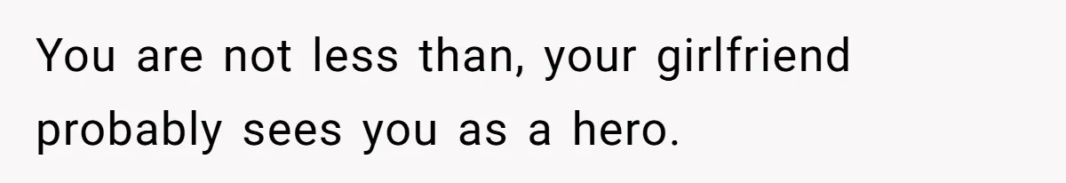 You are not less than, your girlfriend probably sees you as a hero.
