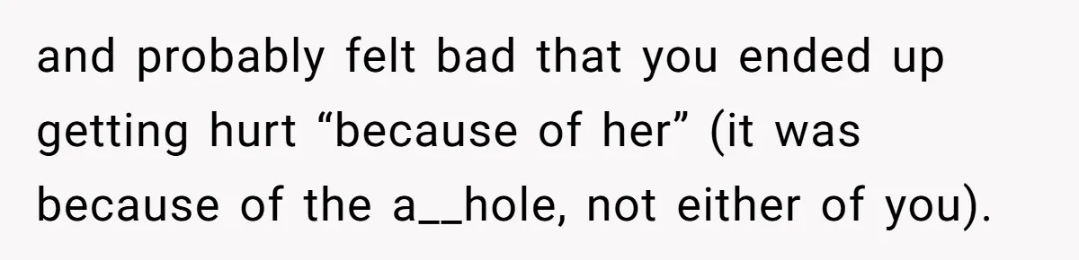 and probably felt bad that you ended up getting hurt “because of her” (it was because of the a__hole, not either of you).