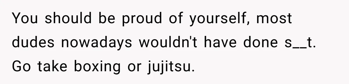 You should be proud of yourself, most dudes nowadays wouldn't have done s__t. Go take boxing or jujitsu.