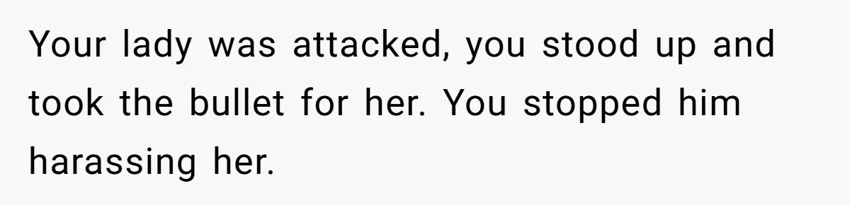 Your lady was attacked, you stood up and took the bullet for her. You stopped him harassing her.