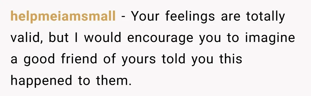 helpmeiamsmall − Your feelings are totally valid, but I would encourage you to imagine a good friend of yours told you this happened to them.
