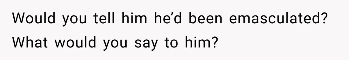 Would you tell him he’d been emasculated? What would you say to him?