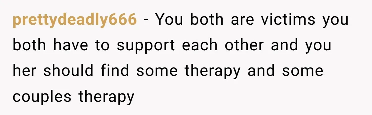 prettydeadly666 − You both are victims you both have to support each other and you her should find some therapy and some couples therapy