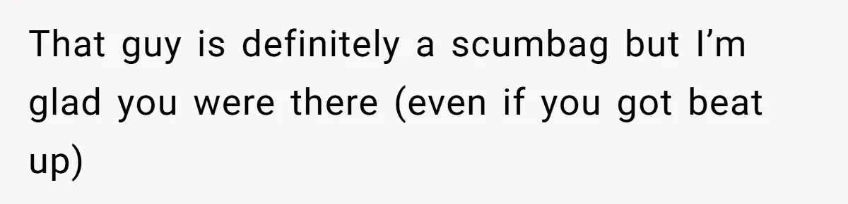 That guy is definitely a scumbag but I’m glad you were there (even if you got beat up)