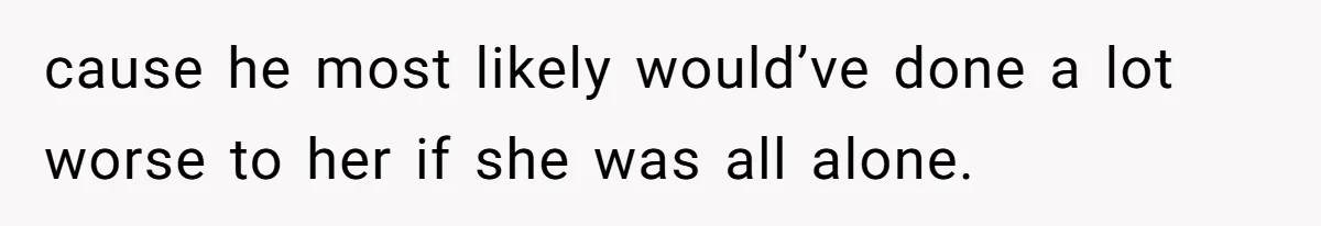 cause he most likely would’ve done a lot worse to her if she was all alone.