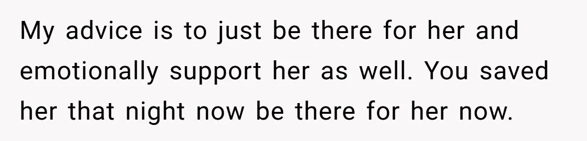 My advice is to just be there for her and emotionally support her as well. You saved her that night now be there for her now.