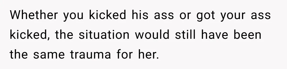 Whether you kicked his ass or got your ass kicked, the situation would still have been the same trauma for her.