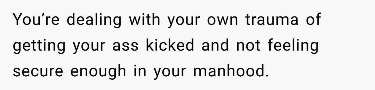 You’re dealing with your own trauma of getting your ass kicked and not feeling secure enough in your manhood.