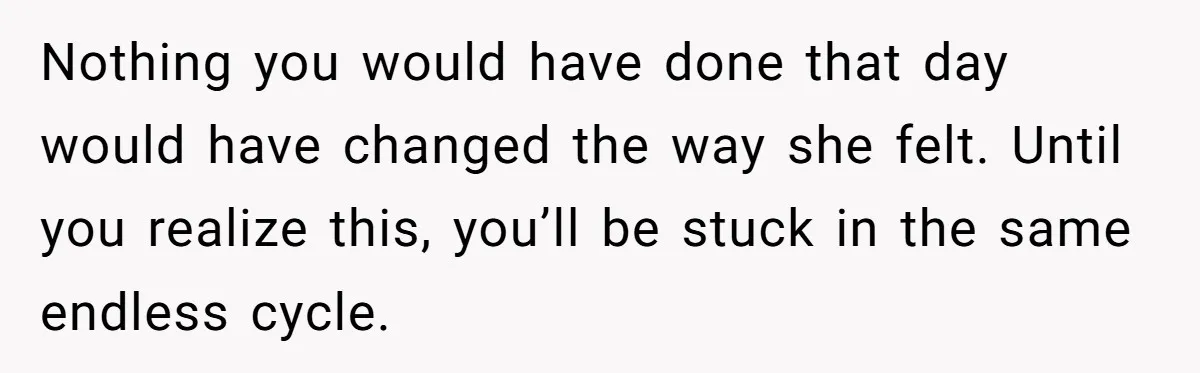 Nothing you would have done that day would have changed the way she felt. Until you realize this, you’ll be stuck in the same endless cycle.