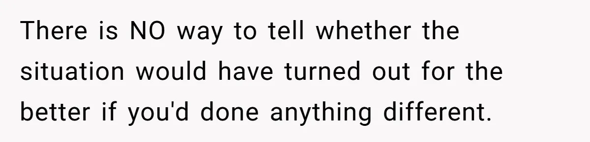 There is NO way to tell whether the situation would have turned out for the better if you'd done anything different.