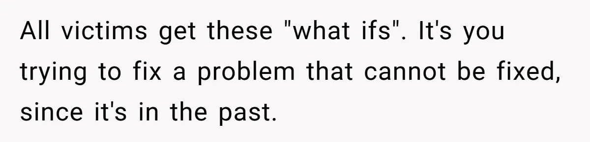 All victims get these "what ifs". It's you trying to fix a problem that cannot be fixed, since it's in the past.