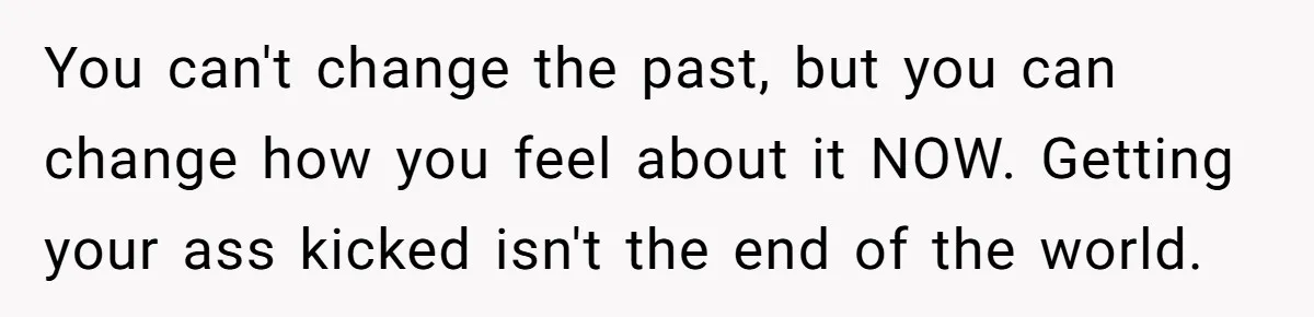 You can't change the past, but you can change how you feel about it NOW. Getting your ass kicked isn't the end of the world.