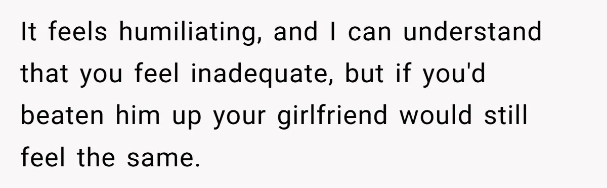 It feels humiliating, and I can understand that you feel inadequate, but if you'd beaten him up your girlfriend would still feel the same.