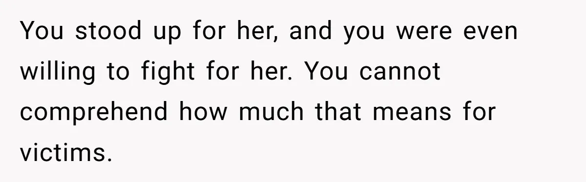 You stood up for her, and you were even willing to fight for her. You cannot comprehend how much that means for victims.
