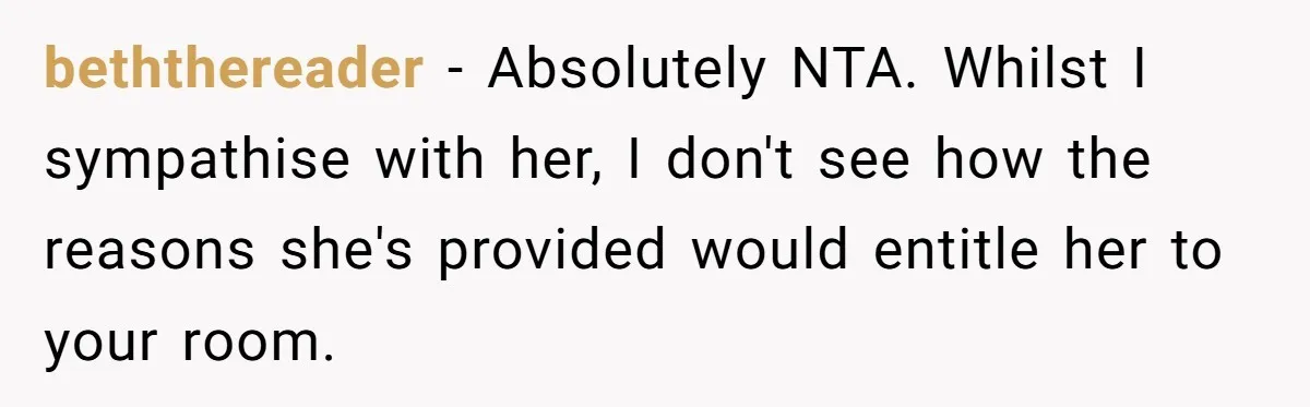 beththereader − Absolutely NTA. Whilst I sympathise with her, I don't see how the reasons she's provided would entitle her to your room.