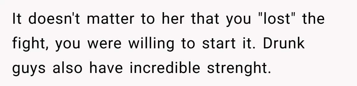 It doesn't matter to her that you "lost" the fight, you were willing to start it. Drunk guys also have incredible strenght.