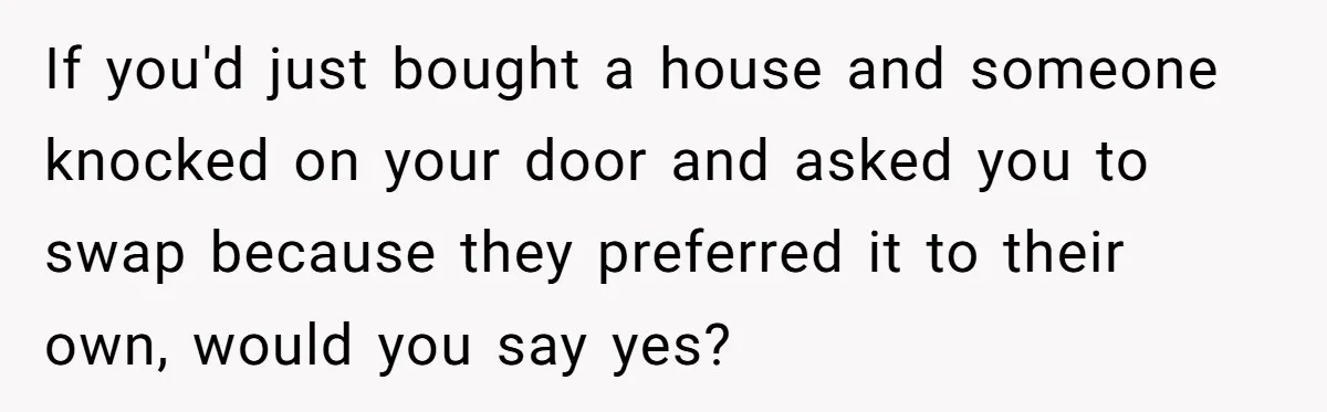 If you'd just bought a house and someone knocked on your door and asked you to swap because they preferred it to their own, would you say yes?