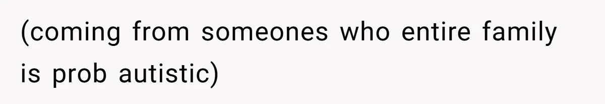 (coming from someones who entire family is prob autistic)