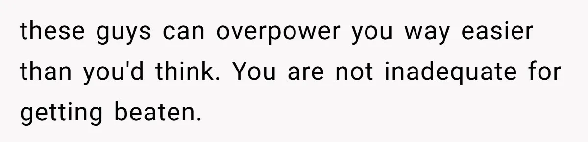 these guys can overpower you way easier than you'd think. You are not inadequate for getting beaten.