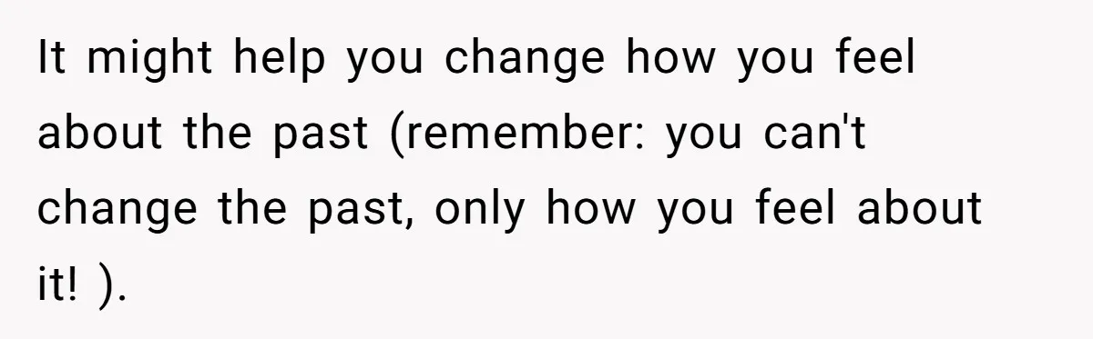 It might help you change how you feel about the past (remember: you can't change the past, only how you feel about it! ).