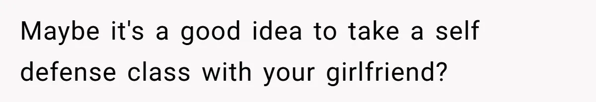 Maybe it's a good idea to take a self defense class with your girlfriend?