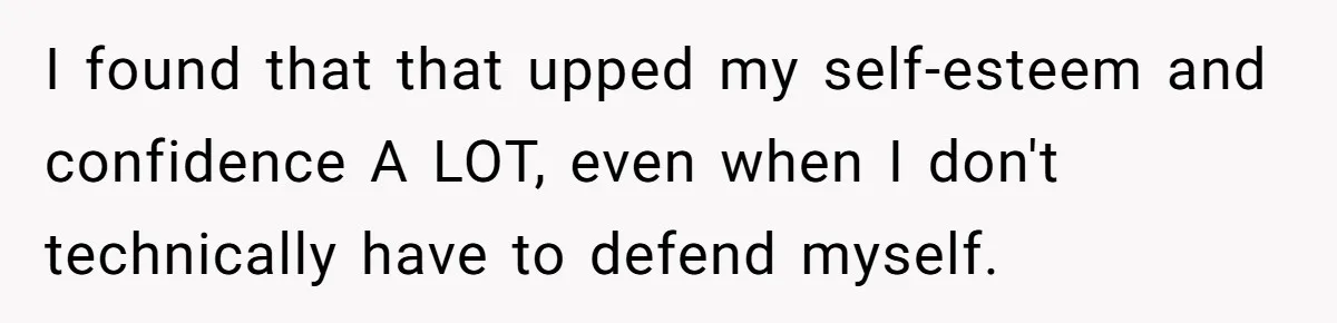 I found that that upped my self-esteem and confidence A LOT, even when I don't technically have to defend myself.
