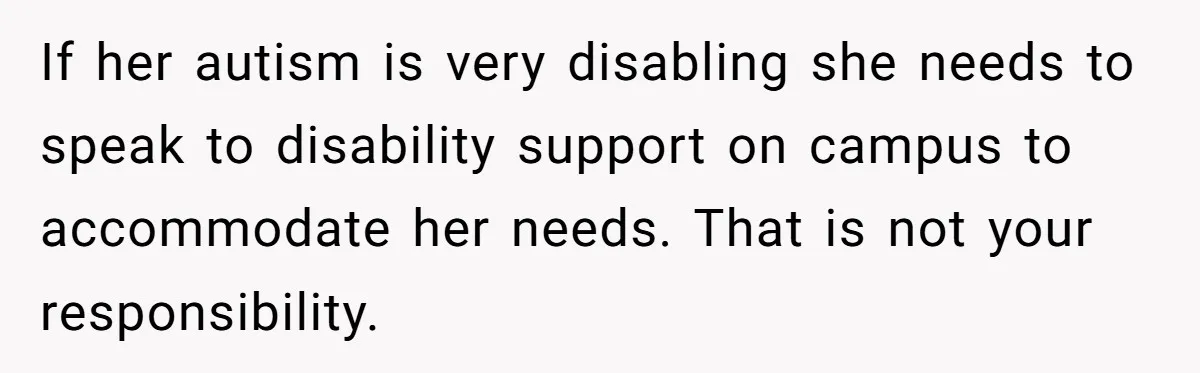 If her autism is very disabling she needs to speak to disability support on campus to accommodate her needs. That is not your responsibility.
