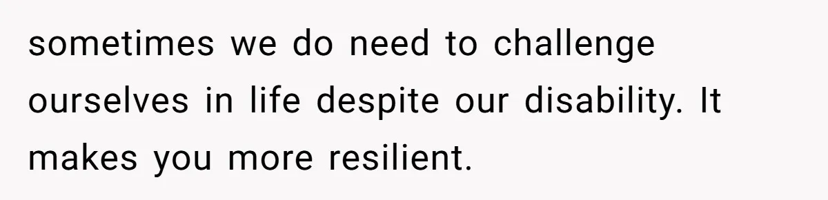 sometimes we do need to challenge ourselves in life despite our disability. It makes you more resilient.