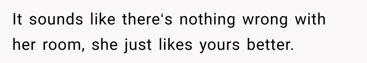 It sounds like thereʻs nothing wrong with her room, she just likes yours better.