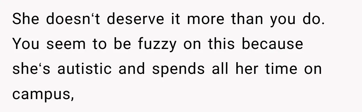 She doesnʻt deserve it more than you do. You seem to be fuzzy on this because sheʻs autistic and spends all her time on campus,
