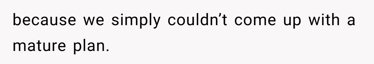 because we simply couldn’t come up with a mature plan.