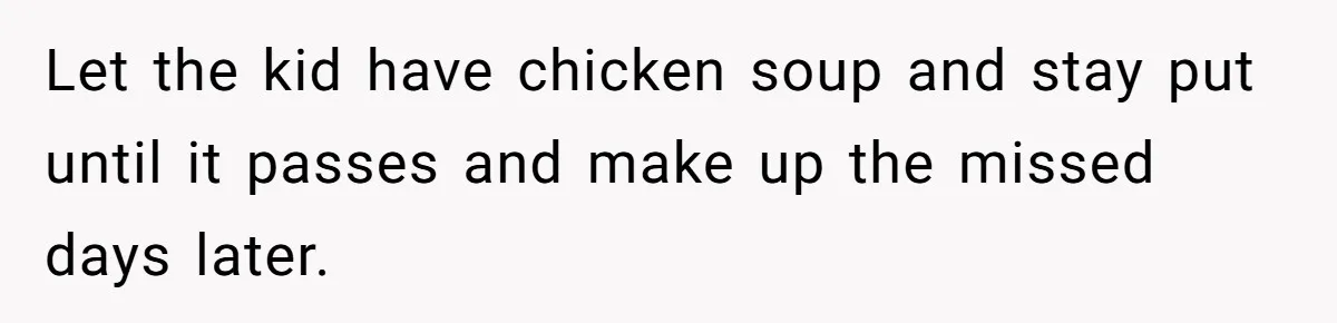 Let the kid have chicken soup and stay put until it passes and make up the missed days later.