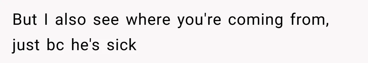 But I also see where you're coming from, just bc he's sick