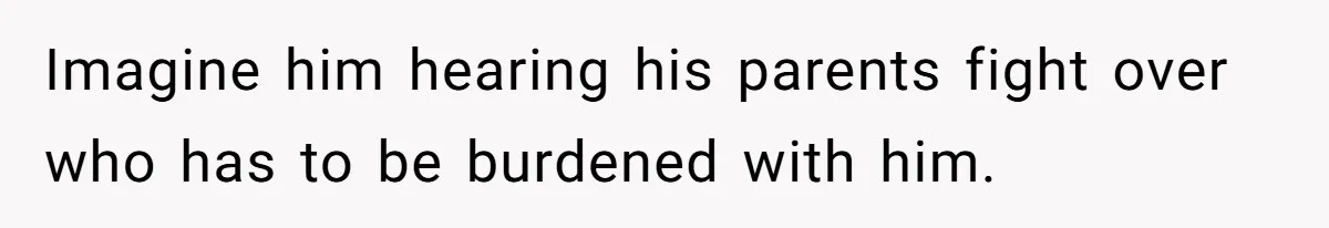 Imagine him hearing his parents fight over who has to be burdened with him.