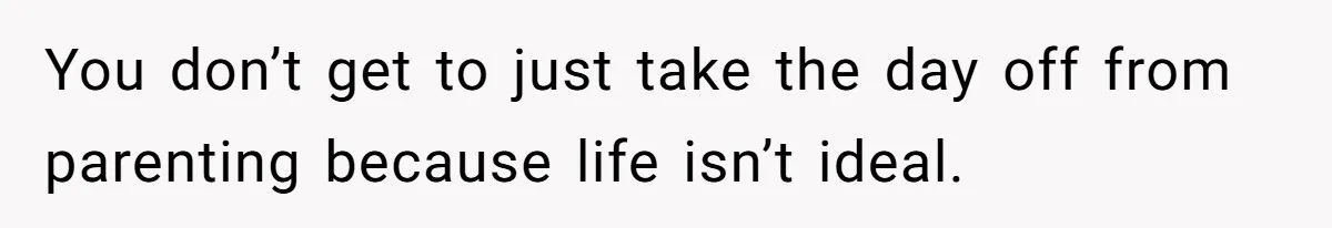 You don’t get to just take the day off from parenting because life isn’t ideal.