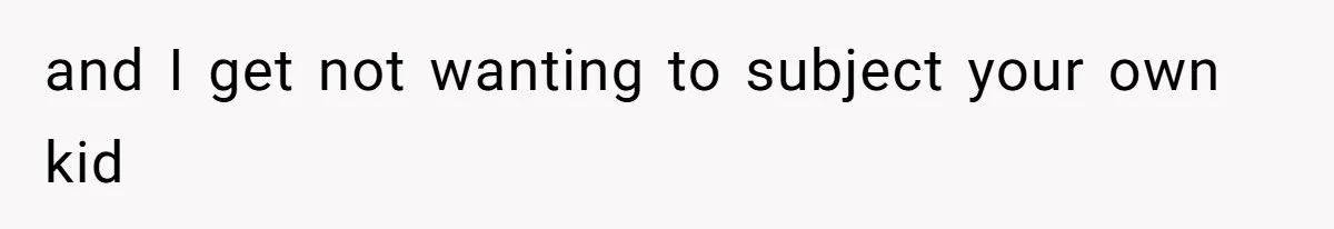 and I get not wanting to subject your own kid