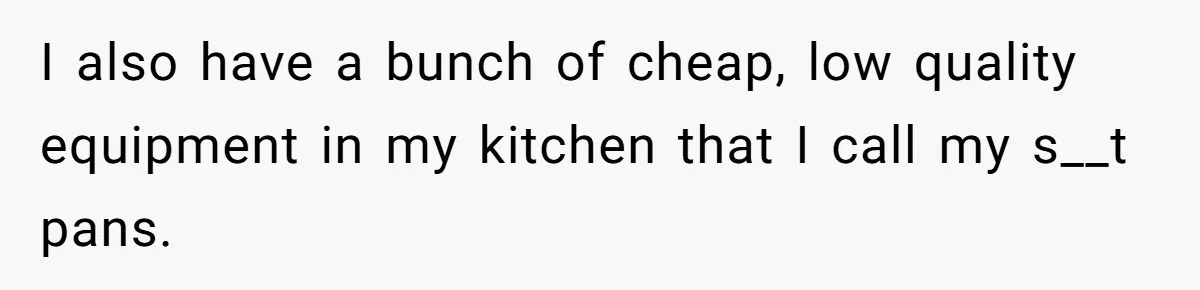 I also have a bunch of cheap, low quality equipment in my kitchen that I call my s__t pans.