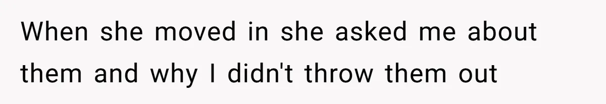 When she moved in she asked me about them and why I didn't throw them out